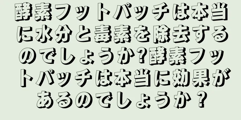 酵素フットパッチは本当に水分と毒素を除去するのでしょうか?酵素フットパッチは本当に効果があるのでしょうか？