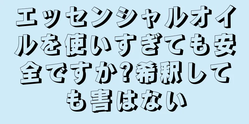 エッセンシャルオイルを使いすぎても安全ですか?希釈しても害はない