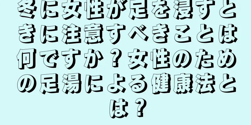 冬に女性が足を浸すときに注意すべきことは何ですか？女性のための足湯による健康法とは？