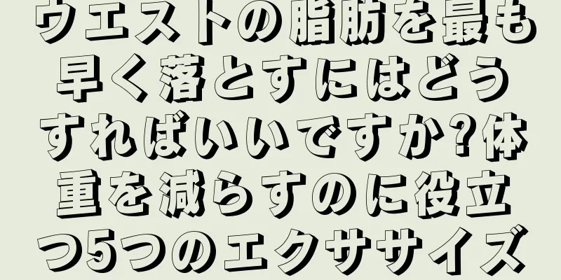 ウエストの脂肪を最も早く落とすにはどうすればいいですか?体重を減らすのに役立つ5つのエクササイズ