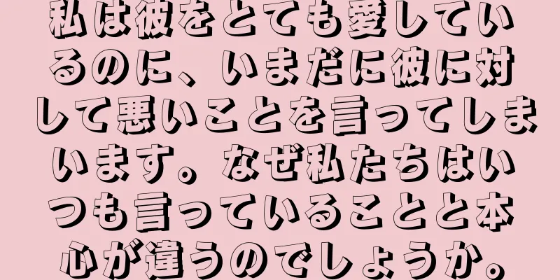 私は彼をとても愛しているのに、いまだに彼に対して悪いことを言ってしまいます。なぜ私たちはいつも言っていることと本心が違うのでしょうか。